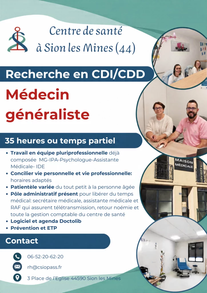 Recherche en CDI/CDD
Médecin généraliste
35 heures ou temps partiel
• Travail en équipe pluriprofessionnelle déjà composée MG-IPA-Psychologue-Assistante
Médicale- IDE
• Concilier vie personnelle et vie professionnelle:
horaires adaptés
• Patientèle variée du tout petit à la personne âgée
• Pôle administratif présent pour libérer du temps médical: secrétaire médicale, assistante médicale et RAF qui assurent télétransmission, retour noémie et toute la gestion comptable du centre de santé
• Logiciel et agenda Doctolib
• Prévention et ETP
Contact
06-52-20-62-20
rh@csiopass.fr
3 Place de l'Eglise 44590 Sion les Mines